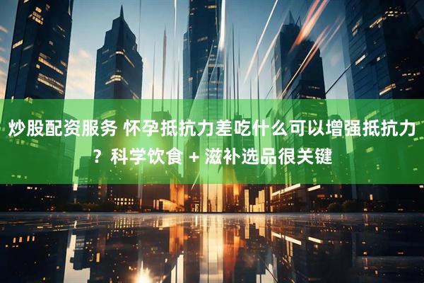 炒股配資服務 懷孕抵抗力差吃什么可以增強抵抗力？科學飲食 + 滋補選品很關鍵