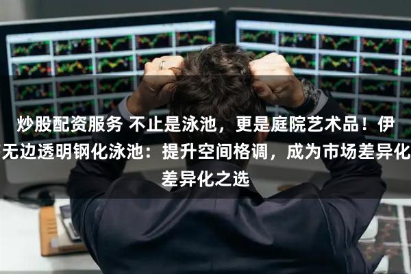 炒股配資服務 不止是泳池，更是庭院藝術品！伊貝莎無邊透明鋼化泳池：提升空間格調，成為市場差異化之選